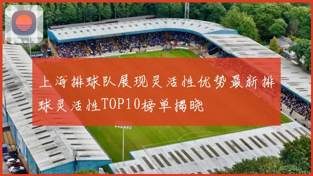 上海排球队展现灵活性优势最新排球灵活性TOP10榜单揭晓