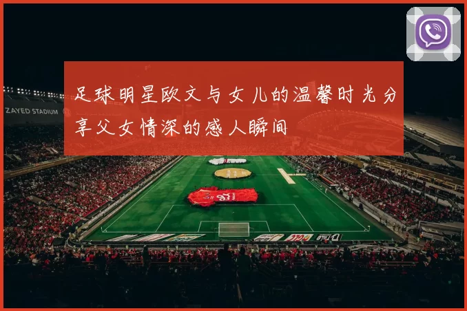 足球明星欧文与女儿的温馨时光分享父女情深的感人瞬间