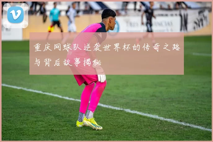 重庆网球队逆袭世界杯的传奇之路与背后故事揭秘