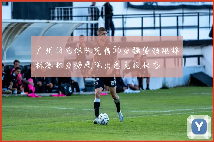 广州羽毛球队凭借56分强势领跑锦标赛积分榜展现出色竞技状态