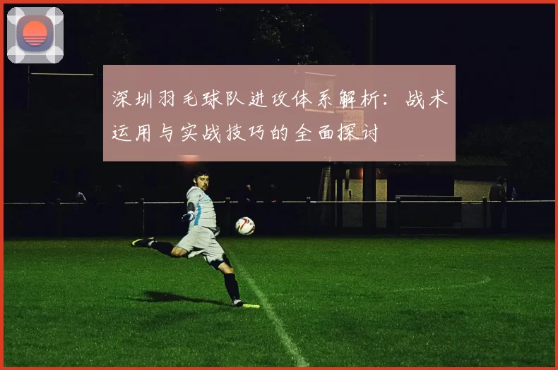 深圳羽毛球队进攻体系解析：战术运用与实战技巧的全面探讨