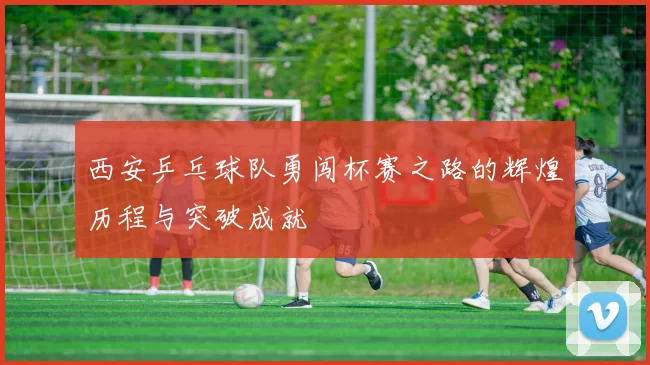 西安乒乓球队勇闯杯赛之路的辉煌历程与突破成就