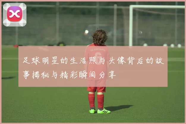 足球明星的生活照与头像背后的故事揭秘与精彩瞬间分享