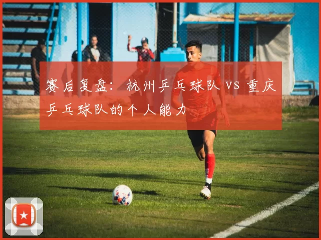 赛后复盘：杭州乒乓球队 vs 重庆乒乓球队的个人能力