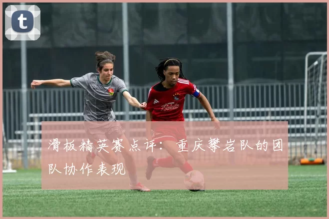 滑板精英赛点评：重庆攀岩队的团队协作表现